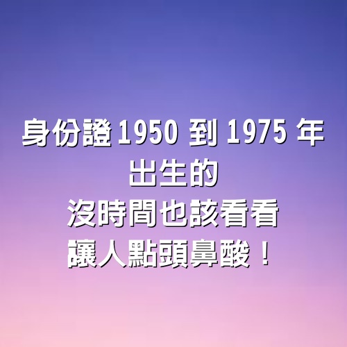 身份證1950到1975年出生的，沒時間也該看看 ，讓人點頭鼻酸！